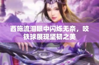 西施流泪眼中闪烁无奈，咬铁球展现坚韧之美