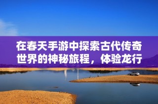 在春天手游中探索古代传奇世界的神秘旅程，体验龙行天下的冒险之旅