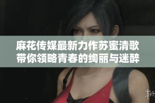 麻花传媒最新力作苏蜜清歌带你领略青春的绚丽与迷醉