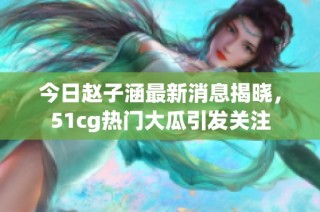 今日赵子涵最新消息揭晓，51cg热门大瓜引发关注