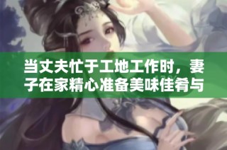 当丈夫忙于工地工作时，妻子在家精心准备美味佳肴与美酒