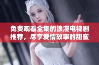 免费观看全集的浪漫电视剧推荐，尽享爱情故事的甜蜜时光