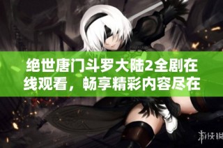 绝世唐门斗罗大陆2全剧在线观看，畅享精彩内容尽在其中
