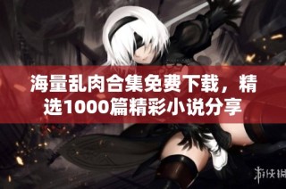 海量乱肉合集免费下载，精选1000篇精彩小说分享