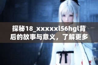 探秘18_xxxxxl56hgl背后的故事与意义，了解更多精彩细节