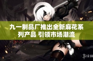 九一制品厂推出全新麻花系列产品 引领市场潮流