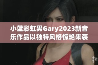 小蓝彩虹男Gary2023新音乐作品以独特风格惊艳来袭
