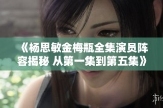 《杨思敏金梅瓶全集演员阵容揭秘 从第一集到第五集》