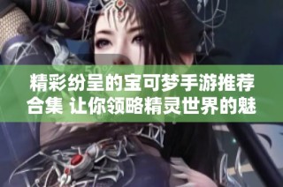 精彩纷呈的宝可梦手游推荐合集 让你领略精灵世界的魅力