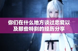 你们在什么地方谈过恋爱以及那些特别的经历分享