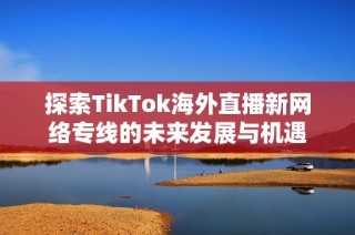 探索TikTok海外直播新网络专线的未来发展与机遇