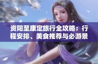 资阳至康定旅行全攻略：行程安排、美食推荐与必游景点详解