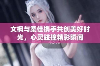 文枫与柔佳携手共创美好时光，心灵碰撞精彩瞬间