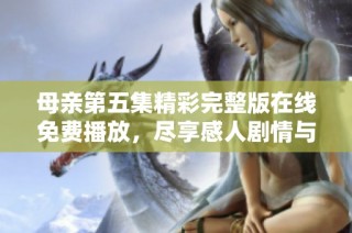 母亲第五集精彩完整版在线免费播放，尽享感人剧情与亲情深度