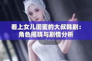 看上女儿闺蜜的大叔韩剧：角色揭晓与剧情分析