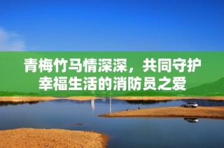 青梅竹马情深深，共同守护幸福生活的消防员之爱