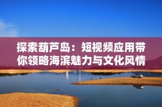 探索葫芦岛：短视频应用带你领略海滨魅力与文化风情