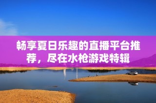 畅享夏日乐趣的直播平台推荐，尽在水枪游戏特辑