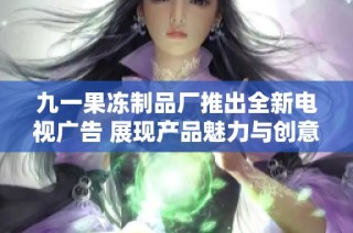 九一果冻制品厂推出全新电视广告 展现产品魅力与创意