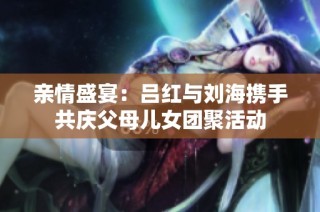亲情盛宴：吕红与刘海携手共庆父母儿女团聚活动