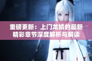 重磅更新：上门龙婿的最新精彩章节深度解析与解读