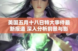 美国五月十八日特大事件最新报道 深入分析前景与影响