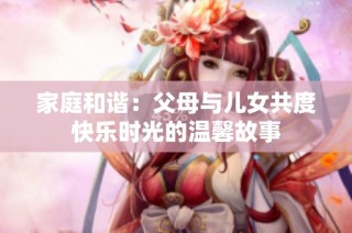 家庭和谐：父母与儿女共度快乐时光的温馨故事