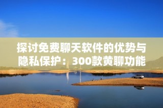 探讨免费聊天软件的优势与隐私保护：300款黄聊功能评测