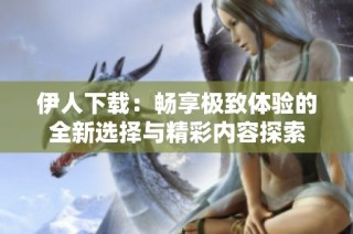 伊人下载：畅享极致体验的全新选择与精彩内容探索