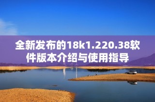 全新发布的18k1.220.38软件版本介绍与使用指导
