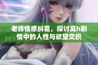 老师情感纠葛，探讨高h剧情中的人性与欲望交织