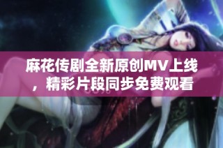 麻花传剧全新原创MV上线，精彩片段同步免费观看