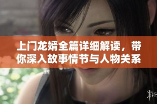 上门龙婿全篇详细解读，带你深入故事情节与人物关系