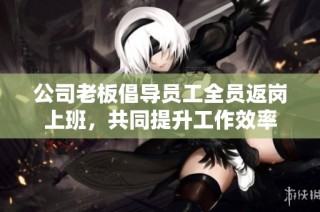 公司老板倡导员工全员返岗上班，共同提升工作效率