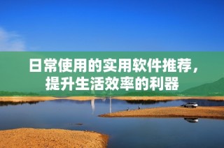 日常使用的实用软件推荐，提升生活效率的利器