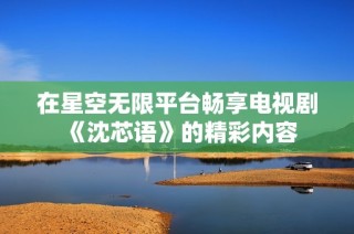在星空无限平台畅享电视剧《沈芯语》的精彩内容