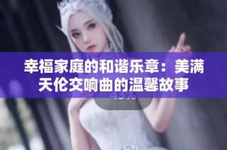 幸福家庭的和谐乐章：美满天伦交响曲的温馨故事