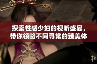 探索性感少妇的视听盛宴，带你领略不同寻常的臻美体验