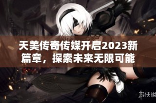 天美传奇传媒开启2023新篇章，探索未来无限可能