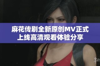 麻花传剧全新原创MV正式上线高清观看体验分享