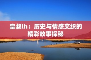 皇叔lh：历史与情感交织的精彩故事探秘