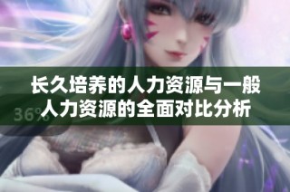 长久培养的人力资源与一般人力资源的全面对比分析