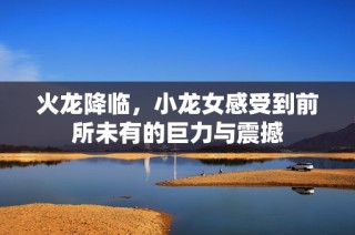火龙降临，小龙女感受到前所未有的巨力与震撼