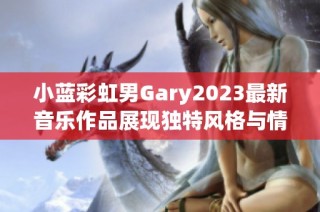 小蓝彩虹男Gary2023最新音乐作品展现独特风格与情感魅力