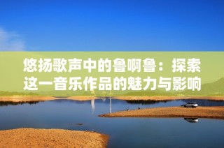 悠扬歌声中的鲁啊鲁：探索这一音乐作品的魅力与影响