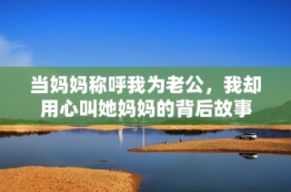 当妈妈称呼我为老公，我却用心叫她妈妈的背后故事