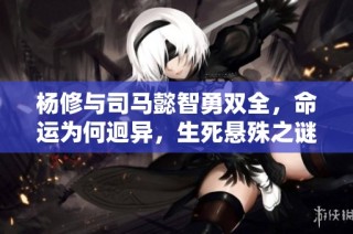 杨修与司马懿智勇双全，命运为何迥异，生死悬殊之谜揭秘引人深思