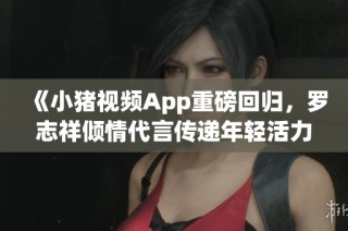 《小猪视频App重磅回归，罗志祥倾情代言传递年轻活力》