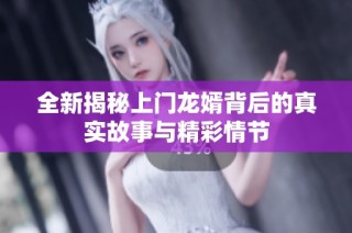 全新揭秘上门龙婿背后的真实故事与精彩情节