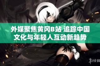 外媒聚焦黄冈B站 追踪中国文化与年轻人互动新趋势